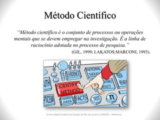 Método Científico
Universidade Federal do Estado do Rio de Janeiro (UNIRIO) - Medicina
“Método científico é o conjunto de processos ou operações
mentais que se devem empregar na investigação. É a linha de
raciocínio adotada no processo de pesquisa.”
(GIL, 1999; LAKATOS;MARCONI, 1993).
 