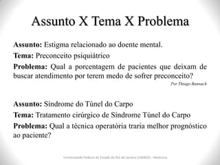 Assunto X Tema X Problema
Universidade Federal do Estado do Rio de Janeiro (UNIRIO) - Medicina
Assunto: Estigma relacionado ao doente mental.
Tema: Preconceito psiquiátrico
Problema: Qual a porcentagem de pacientes que deixam de
buscar atendimento por terem medo de sofrer preconceito?
Por Thiago Bannach
Assunto: Síndrome do Túnel do Carpo
Tema: Tratamento cirúrgico de Síndrome Túnel do Carpo
Problema: Qual a técnica operatória traria melhor prognóstico
ao paciente?
 