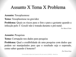 Assunto X Tema X Problema
Universidade Federal do Estado do Rio de Janeiro (UNIRIO) - Medicina
Assunto: Toxoplasmose
Tema: Toxoplasmose na gravidez
Problema: Quais os riscos para o feto e para a gestante quando a
infecção pelo T. Gondii não é tratada durante o pré-natal.
Por Marcel Netto
Assunto: Pesquisas
Tema: Corrupção nos dados para pesquisa
Problema: Qual a credibilidade de uma pesquisa com dados que
podem ser manipulados para que o resultado seja o esperado,
como saber quando é honesto?
Por Victor Cury
 