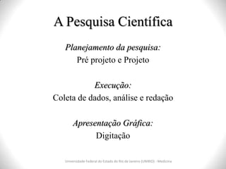 A Pesquisa Científica
Universidade Federal do Estado do Rio de Janeiro (UNIRIO) - Medicina
Planejamento da pesquisa:
Pré projeto e Projeto
Execução:
Coleta de dados, análise e redação
Apresentação Gráfica:
Digitação
 