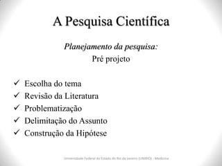 A Pesquisa Científica
Universidade Federal do Estado do Rio de Janeiro (UNIRIO) - Medicina
Planejamento da pesquisa:
Pré projeto
 Escolha do tema
 Revisão da Literatura
 Problematização
 Delimitação do Assunto
 Construção da Hipótese
 