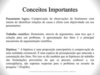 Conceitos Importantes
Pensamento logico: Comprovação de observações de fenômenos com
intuito de identificar relações de causa e efeito com objetividade em seu
pensamento;
Trabalho cientifico: Demonstra, através de argumentos, uma tese que é
solução para um problema. A apresentação dos fatos é o principal
mecanismo de argumentação científica.
Hipótese: “ A hipótese é uma proposição antecipatória à comprovação de
uma realidade existencial. É uma espécie de pressuposição que antecede a
constatação dos fatos. Por isso se diz também que as hipóteses de trabalho
são formulações provisórias do que se procura conhecer e, em
conseqüência, são supostas respostas para o problema ou assunto da
pesquisa.” (Trujillo).
Universidade Federal do Estado do Rio de Janeiro (UNIRIO) - Medicina
 