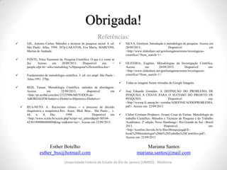 Esther Botelho
esther_bss@hotmail.com
Mariana Santos
mariana.santos@mail.com
Obrigada!
 GIL, Antonio Carlos. Métodos e técnicas de pesquisa social. 4. ed.
São Paulo: Atlas, 1994. 207p.LAKATOS, Eva Maria; MARCONI,
Marina de Andrade.
 FONTE, Nilce Nazareno da. Pesquisa Científica: O que é e como se
faz. Acesso em 20/09/2013. Disponível em: <
people.ufpr.br/~nilce/metodolog.%20pesquisa%20cientifica.doc>
 Fundamentos de metodologia científica. 3. ed. rev.ampl. São Paulo :
Atlas,1991. 270p.
 REIS, Taiuan. Metodologia Científica: métodos de abordagem.
Acesso em 22/09/2013, disponível em
<http://pt.scribd.com/doc/23225906/METODOS-de-
ABORDAGEM-Indutivo-Dedutivo-Hipotetico-Dedutivo>
 REA-NETO, A.. Raciocínio clínico -- o processo de decisão
diagnóstica e terapêutica.Rev. Assoc. Med. Bras., São Paulo , v.
44, n. 4, Dec. 1998 . Disponível em
<http://www.scielo.br/scielo.php?script=sci_arttext&pid=S0104-
42301998000400009&lng=en&nrm=iso>. Acesso em 22/09/2013.
 SILVA, Genilson. Introdução à metodologia da pesquisa. Acesso em
20/09/2013. Disponível em
<http://www.slideshare.net/genilsongatoacreano/investigacao-
cientifica1?from_search=1>
 OLIVERIA, Eugênio. Metodologias da Investigação Científica.
Acesso em 20/09/2013. Disponível em:
<http://www.slideshare.net/genilsongatoacreano/investigacao-
cientifica1?from_search=1>
 Todas as imagens foram retiradas do Google Imagens.
 José Eduardo Gomides. A DEFINIÇÃO DO PROBLEMA DE
PESQUISA A CHAVE PARA O SUCESSO DO PROJETO DE
PESQUISA. Disponível em:
<http://wwwp.fc.unesp.br/~verinha/ADEFINICAODOPROBLEMA.
pdf>. Acesso em: 22/09/2013
 Cleber Cristiano Prodanov, Ernani Cesar de Freitas. Metodologia do
trabalho Científico: Métodos e Técnicas da Pesquisa e do Trabalho
Acadêmico. 2ª edição. Novo Hamburgo - Rio Grande do Sul - Brasil
2013. Disponível em:
<http://tconline.feevale.br/tc/files/06mqxzjogqh/E-
book%20Metodologia%20do%20Trabalho%20Cientifico.pdf>.
Acesso em: 22/09/2013
Universidade Federal do Estado do Rio de Janeiro (UNIRIO) - Medicina
Referências:
 