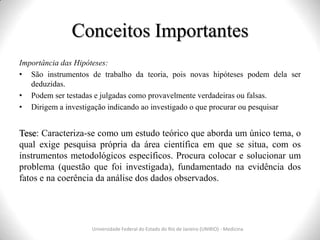 Conceitos Importantes
Importância das Hipóteses:
• São instrumentos de trabalho da teoria, pois novas hipóteses podem dela ser
deduzidas.
• Podem ser testadas e julgadas como provavelmente verdadeiras ou falsas.
• Dirigem a investigação indicando ao investigado o que procurar ou pesquisar
Tese: Caracteriza-se como um estudo teórico que aborda um único tema, o
qual exige pesquisa própria da área científica em que se situa, com os
instrumentos metodológicos específicos. Procura colocar e solucionar um
problema (questão que foi investigada), fundamentado na evidência dos
fatos e na coerência da análise dos dados observados.
Universidade Federal do Estado do Rio de Janeiro (UNIRIO) - Medicina
 