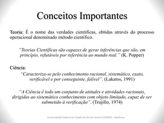 Conceitos Importantes
Teoria: É o nome das verdades científicas, obtidas através do processo
operacional denominado método científico.
“Teorias Científicas são capazes de gerar inferências que são, em
princípio, refutáveis por referência ao mundo real.” (K. Popper)
Ciência:
“Caracteriza-se pelo conhecimento racional, sistemático, exato,
verificável e por conseguinte, falível”. (Lakatos, 1991)
“A Ciência é todo um conjunto de atitudes e atividades racionais,
dirigidas ao sistemático conhecimento com objeto limitado, capaz de ser
submetido à verificação”. (Trujillo, 1974)
Universidade Federal do Estado do Rio de Janeiro (UNIRIO) - Medicina
 