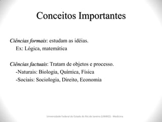 Conceitos Importantes
Ciências formais: estudam as idéias.
Ex: Lógica, matemática
Ciências factuais: Tratam de objetos e processo.
-Naturais: Biologia, Química, Física
-Sociais: Sociologia, Direito, Economia
Universidade Federal do Estado do Rio de Janeiro (UNIRIO) - Medicina
 