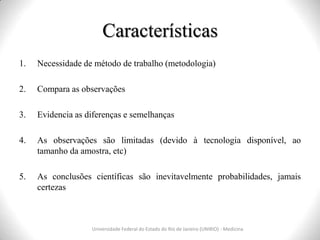 Características
Universidade Federal do Estado do Rio de Janeiro (UNIRIO) - Medicina
1. Necessidade de método de trabalho (metodologia)
2. Compara as observações
3. Evidencia as diferenças e semelhanças
4. As observações são limitadas (devido à tecnologia disponível, ao
tamanho da amostra, etc)
5. As conclusões científicas são inevitavelmente probabilidades, jamais
certezas
 