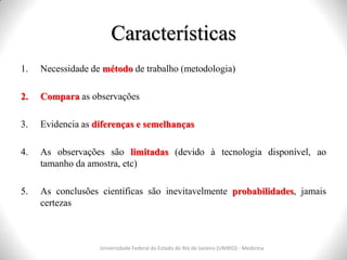 Características
Universidade Federal do Estado do Rio de Janeiro (UNIRIO) - Medicina
1. Necessidade de método de trabalho (metodologia)
2. Compara as observações
3. Evidencia as diferenças e semelhanças
4. As observações são limitadas (devido à tecnologia disponível, ao
tamanho da amostra, etc)
5. As conclusões científicas são inevitavelmente probabilidades, jamais
certezas
 