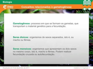 Biologia

                        Conceitos relacionados à gametogênese




             Gametogênese: processo em que se formam os gametas, que
             transportam o material genético para a fecundação.



             Seres dioicos: organismos de sexos separados, isto é, ou
             macho ou fêmea.


             Seres monoicos: organismos que apresentam os dois sexos
             no mesmo corpo, isto é, macho e fêmea. Podem realizar
             fecundação cruzada ou autofecundação.




Atualizado em 6 de dezembro de 2011                                     Caderno 3 | Capítulo 3
 
