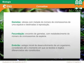 Biologia

                                      Conceitos




             Gametas: células com metade do número de cromossomos de
             uma espécie e destinadas à reprodução.



             Fecundação: encontro de gametas, com restabelecimento do
             número de cromossomos da espécie.



             Embrião: estágio inicial de desenvolvimento de um organismo,
             considerado até o momento em que os tecidos e órgãos
             diferenciados são constituídos.




Atualizado em 6 de dezembro de 2011                                  Caderno 3 | Capítulo 3
 