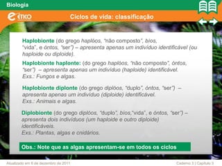 Biologia

                                  Ciclos de vida: classificação


        Haplobionte (do grego haplóos, “não composto”, bíos,
        “vida”, e óntos, “ser”) – apresenta apenas um indivíduo identificável (ou
        haploide ou diploide).
        Haplobionte haplonte: (do grego haplóos, “não composto”, óntos,
        “ser”) – apresenta apenas um indivíduo (haploide) identificável.
        Exs.: Fungos e algas.

        Haplobionte diplonte (do grego diplóos, “duplo”, óntos, “ser”) –
        apresenta apenas um indivíduo (diploide) identificável.
        Exs.: Animais e algas.

        Diplobionte (do grego diplóos, “duplo”, bíos,“vida”, e óntos, “ser”) –
        apresenta dois indivíduos (um haploide e outro diploide)
        identificáveis.
        Exs.: Plantas, algas e cnidários.

        Obs.: Note que as algas apresentam-se em todos os ciclos

Atualizado em 6 de dezembro de 2011                                      Caderno 3 | Capítulo 3
 