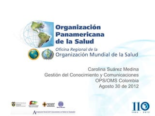 Carolina Suárez Medina
Gestión del Conocimiento y Comunicaciones
                       OPS/OMS Colombia
                        Agosto 30 de 2012
 