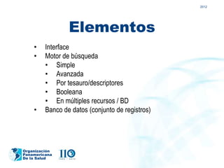 2012




                 Elementos
    •    Interface
    •    Motor de búsqueda
         • Simple
         • Avanzada
         • Por tesauro/descriptores
         • Booleana
         • En múltiples recursos / BD
    •    Banco de datos (conjunto de registros)




Organización
Panamericana
De la Salud
 