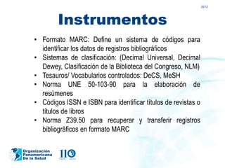 2012




               Instrumentos
    • Formato MARC: Define un sistema de códigos para
      identificar los datos de registros bibliográficos
    • Sistemas de clasificación: (Decimal Universal, Decimal
      Dewey, Clasificación de la Biblioteca del Congreso, NLM)
    • Tesauros/ Vocabularios controlados: DeCS, MeSH
    • Norma UNE 50-103-90 para la elaboración de
      resúmenes
    • Códigos ISSN e ISBN para identificar títulos de revistas o
      títulos de libros
    • Norma Z39.50 para recuperar y transferir registros
      bibliográficos en formato MARC

Organización
Panamericana
De la Salud
 