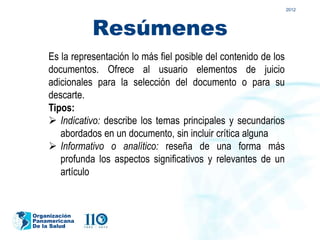 2012




               Resúmenes
    Es la representación lo más fiel posible del contenido de los
    documentos. Ofrece al usuario elementos de juicio
    adicionales para la selección del documento o para su
    descarte.
    Tipos:
     Indicativo: describe los temas principales y secundarios
       abordados en un documento, sin incluir crítica alguna
     Informativo o analítico: reseña de una forma más
       profunda los aspectos significativos y relevantes de un
       artículo


Organización
Panamericana
De la Salud
 