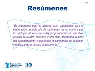 2012




               Resúmenes

   “Es importante que los autores sean capacitados para la
   elaboración normalizada de resúmenes, de tal manera que
   los incluyan al inicio de cualquier publicación ya sea libro,
   artículo de revista, ponencia u otro texto, facilitando la labor
   del documentalista, asegurando la pertinencia del resumen
   y optimizando el acceso al documento.”




Organización
Panamericana
De la Salud
 