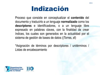 2012




                Indización
    Proceso que consiste en conceptualizar el contenido del
    documento y traducirlo a un lenguaje normalizado como los
    descriptores e identificadores, o a un lenguaje libre
    expresado en palabras claves, con la finalidad de crear
    índices, los cuales son generados en la actualidad por el
    sistema de gestión de bases de datos ((Torres, sf)

    *Asignación de términos por descriptores / unitérminos /
    Listas de encabezamiento




Organización
Panamericana
De la Salud
 