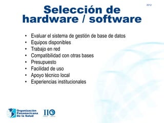 Selección de
                                                         2012




   hardware / software
    •   Evaluar el sistema de gestión de base de datos
    •   Equipos disponibles
    •   Trabajo en red
    •   Compatibilidad con otras bases
    •   Presupuesto
    •   Facilidad de uso
    •   Apoyo técnico local
    •   Experiencias institucionales




Organización
Panamericana
De la Salud
 