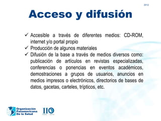 2012




       Acceso y difusión
     Accesible a través de diferentes medios: CD-ROM,
      internet y/o portal propio
     Producción de algunos materiales
     Difusión de la base a través de medios diversos como:
      publicación de artículos en revistas especializadas,
      conferencias o ponencias en eventos académicos,
      demostraciones a grupos de usuarios, anuncios en
      medios impresos o electrónicos, directorios de bases de
      datos, gacetas, carteles, trípticos, etc.


Organización
Panamericana
De la Salud
 