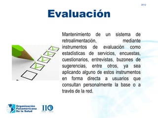 2012




               Evaluación
                 Mantenimiento de un sistema de
                 retroalimentación,             mediante
                 instrumentos de evaluación como
                 estadísticas de servicios, encuestas,
                 cuestionarios, entrevistas, buzones de
                 sugerencias, entre otros, ya sea
                 aplicando alguno de estos instrumentos
                 en forma directa a usuarios que
                 consultan personalmente la base o a
                 través de la red.

Organización
Panamericana
De la Salud
 
