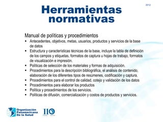 Herramientas
                                                                                         2012




                normativas
    Manual de políticas y procedimientos
     Antecedentes, objetivos, metas, usuarios, productos y servicios de la base
      de datos
     Estructura y características técnicas de la base, incluye la tabla de definición
      de los campos y etiquetas, formatos de captura u hojas de trabajo, formatos
      de visualización e impresión.
     Políticas de selección de los materiales y formas de adquisición.
     Procedimientos para la descripción bibliográfica, el análisis de contenido,
      elaboración de los diferentes tipos de resúmenes, codificación y captura.
     Procedimientos para el control de calidad, cotejo y validación de los datos
     Procedimientos para elaborar los productos
     Política y procedimientos de los servicios.
     Políticas de difusión, comercialización y costos de productos y servicios.


Organización
Panamericana
De la Salud
 