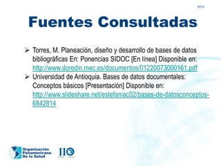 2012




  Fuentes Consultadas
 Torres, M. Planeación, diseño y desarrollo de bases de datos
  bibliográficas En: Ponencias SIDOC [En línea] Disponible en:
  http://www.doredin.mec.es/documentos/01220073000161.pdf
 Universidad de Antioquia. Bases de datos documentales:
  Conceptos básicos [Presentación] Disponible en:
  http://www.slideshare.net/estefaniac02/bases-de-datosconceptos-
  6842814




Organización
Panamericana
De la Salud
 