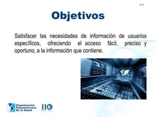 2012




               Objetivos
Satisfacer las necesidades de información de usuarios
específicos, ofreciendo el acceso fácil, preciso y
oportuno, a la información que contiene.




Organización
Panamericana
De la Salud
 