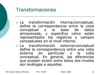 Transformaciones
 La transformación interna/conceptual,
define la correspondencia entre la vista
conceptual y la base de datos
almacenada, y especifica cómo están
representados los registros y campos
conceptuales en el nivel interno.
 La transformación externa/conceptual
define la correspondencia entre una vista
externa en particular y la vista
conceptual. En general, las diferencias
que puedan existir entre éstos dos niveles
son análogas a aquellas.
MC Beatriz Beltrán Martínez FCC - BUAP Otoño 2008 12
 
