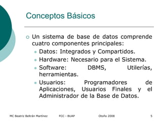 Conceptos Básicos
 Un sistema de base de datos comprende
cuatro componentes principales:
 Datos: Integrados y Compartidos.
 Hardware: Necesario para el Sistema.
 Software: DBMS, Utilerías,
herramientas.
 Usuarios: Programadores de
Aplicaciones, Usuarios Finales y el
Administrador de la Base de Datos.
MC Beatriz Beltrán Martínez FCC - BUAP Otoño 2008 5
 