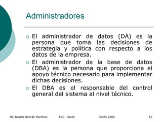 Administradores
 El administrador de datos (DA) es la
persona que toma las decisiones de
estrategia y política con respecto a los
datos de la empresa.
 El administrador de la base de datos
(DBA) es la persona que proporciona el
apoyo técnico necesario para implementar
dichas decisiones.
 El DBA es el responsable del control
general del sistema al nivel técnico.
MC Beatriz Beltrán Martínez FCC - BUAP Otoño 2008 16
 