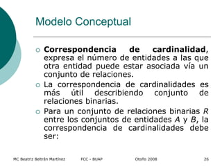 Modelo Conceptual
 Correspondencia de cardinalidad,
expresa el número de entidades a las que
otra entidad puede estar asociada vía un
conjunto de relaciones.
 La correspondencia de cardinalidades es
más útil describiendo conjunto de
relaciones binarias.
 Para un conjunto de relaciones binarias R
entre los conjuntos de entidades A y B, la
correspondencia de cardinalidades debe
ser:
MC Beatriz Beltrán Martínez FCC - BUAP Otoño 2008 26
 