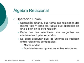 MC Beatriz Beltrán Martínez FCC - BUAP Otoño 2006 65
 Operación Unión.
 Operación binaria, que toma dos relaciones del
mismo tipo y toma las tuplas que aparecen en
una o bien en la otra relación.
 Dado que las relaciones son conjuntos se
eliminan las tuplas repetidas.
 Se debe asegurar que las uniones se realicen
entre relaciones compatibles.
 Misma aridad.
 Dominio i-ésimo iguales en ambas relaciones.
Álgebra Relacional
 