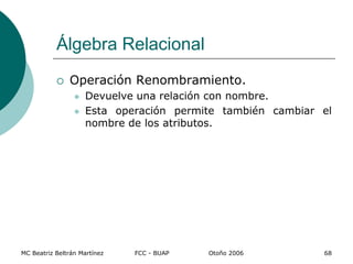 MC Beatriz Beltrán Martínez FCC - BUAP Otoño 2006 68
 Operación Renombramiento.
 Devuelve una relación con nombre.
 Esta operación permite también cambiar el
nombre de los atributos.
Álgebra Relacional
 