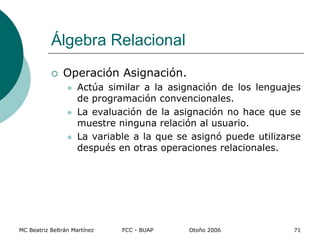MC Beatriz Beltrán Martínez FCC - BUAP Otoño 2006 71
 Operación Asignación.
 Actúa similar a la asignación de los lenguajes
de programación convencionales.
 La evaluación de la asignación no hace que se
muestre ninguna relación al usuario.
 La variable a la que se asignó puede utilizarse
después en otras operaciones relacionales.
Álgebra Relacional
 