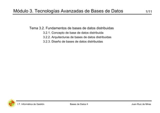 Módulo 3. Tecnologías Avanzadas de Bases de Datos                                           1/11



             Tema 3.2. Fundamentos de bases de datos distribuidas
                          3.2.1. Concepto de base de datos distribuida
                          3.2.2. Arquitecturas de bases de datos distribuidas
                          3.2.3. Diseño de bases de datos distribuidas




 I.T. Informática de Gestión                  Bases de Datos II                 Juan Ruiz de Miras
 