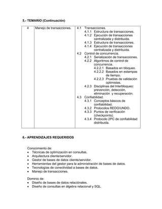 5.- TEMARIO (Continuación)

  4    Manejo de transacciones.    4.1 Transacciones.
                                       4.1.1 Estructura de transacciones.
                                       4.1.2 Ejecución de transacciones
                                             centralizada y distribuida.
                                       4.1.3 Estructura de transacciones.
                                       4.1.4 Ejecución de transacciones
                                             centralizada y distribuida.
                                   4.2 Control de concurrencia.
                                       4.2.1 Serialización de transacciones.
                                       4.2.2 Algoritmos de control de
                                             concurrencia.
                                             4.2.2.1 Basados en bloqueo.
                                             4.2.2.2 Basados en estampas
                                                       de tiempo.
                                             4.2.2.3 Pruebas de validación
                                                       optimistas.
                                       4.2.3 Disciplinas del Interbloqueo:
                                             prevención, detección,
                                             eliminación y recuperación.
                                   4.3 Confiabilidad.
                                       4.3.1 Conceptos básicos de
                                             confiabilidad.
                                       4.3.2 Protocolos REDO/UNDO.
                                       4.3.3 Puntos de verificación
                                             (checkpoints).
                                       4.3.4 Protocolo 2PC de confiabilidad
                                             distribuida.



6.- APRENDIZAJES REQUERIDOS


  Conocimiento de:
  • Técnicas de optimización en consultas.
  • Arquitectura cliente/servidor.
  • Gestor de bases de datos cliente/servidor.
  • Herramientas del gestor para la administración de bases de datos.
  • Tecnologías de conectividad a bases de datos.
  • Manejo de transacciones.

  Dominio de:
  • Diseño de bases de datos relaciónales.
  • Diseño de consultas en álgebra relacional y SQL.
 