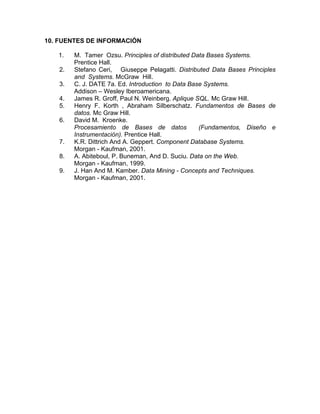 10. FUENTES DE INFORMACIÓN

   1.   M. Tamer Ozsu. Principles of distributed Data Bases Systems.
        Prentice Hall.
   2.   Stefano Ceri, Giuseppe Pelagatti. Distributed Data Bases Principles
        and Systems. McGraw Hill.
   3.   C. J. DATE 7a. Ed. Introduction to Data Base Systems.
        Addison – Wesley Iberoamericana.
   4.   James R. Groff, Paul N. Weinberg. Aplique SQL. Mc Graw Hill.
   5.   Henry F. Korth , Abraham Silberschatz. Fundamentos de Bases de
        datos. Mc Graw Hill.
   6.   David M. Kroenke.
        Procesamiento de Bases de datos            (Fundamentos, Diseño e
        Instrumentación). Prentice Hall.
   7.   K.R. Dittrich And A. Geppert. Component Database Systems.
        Morgan - Kaufman, 2001.
   8.   A. Abiteboul, P. Buneman, And D. Suciu. Data on the Web.
        Morgan - Kaufman, 1999.
   9.   J. Han And M. Kamber. Data Mining - Concepts and Techniques.
        Morgan - Kaufman, 2001.
 