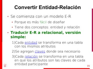 Convertir Entidad-Relación
Se comienza con un modelo E-R
 Porque es más fácil de diseñar
 Tiene dos conceptos: entidad y relación
Traducir E-R a relacional, versión
simple:
1)Cada entidad se transforma en una tabla
 con los mismos atributos
2)Se agregan claves donde sea necesario
3)Cada relación se transforma en una tabla
 en que los atributos son las claves de cada
 entidad participante                          15
 