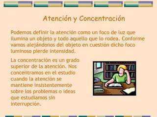 Atención y Concentración Podemos definir la atención como un foco de luz   que ilumina un objeto y todo aquello que lo rodea. Conforme vamos alejándonos del objeto en cuestión   dicho foco luminoso pierde intensidad.  La   concentración es un grado superior de la atención. Nos concentramos en el estudio cuando la atención   se mantiene insistentemente sobre los problemas o ideas que estudiamos sin interrupción. 