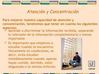 Para mejorar nuestra capacidad de atención y   concentración, tendremos que tener en cuenta los   siguientes aspectos: Aprende a discriminar la información recibida , separando lo relevante de la información complementaria o menos importante Es importante que empieces a estudiar cuando te encuentres físicamente en condiciones, es decir, evita   estudiar inmediatamente cuando: apenas hayas comido, dormido, estés disgustado o te sientas enfermo volver Atención y Concentración 