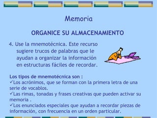 Memoria 4. Use la mnemotécnica. Este recurso sugiere trucos de palabras que le ayudan a organizar la información en estructuras fáciles de recordar. ORGANICE SU ALMACENAMIENTO   Los tipos de mnemotécnica son : Los acrónimos, que se forman con la primera letra de una serie de vocablos. Las rimas, tonadas y frases creativas que pueden activar su memoria . Los enunciados especiales que ayudan a recordar piezas de información, con frecuencia en un orden particular. 