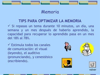 Memoria TIPS PARA OPTIMIZAR LA MEMORIA Si repasas un tema durante 10 minutos, un día, una semana y un mes después de haberlo aprendido, la capacidad para recuperar lo aprendido pasa en un mes del 18% al 78%. Estimula todos los canales de comunicación: el visual (leyendo), el auditivo (pronunciando), y cenestésico (escribiendo).  volver 