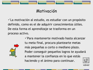 Motivación La motivación al estudio, es estudiar con un propósito definido, como es el de adquirir conocimientos útiles. De esta forma el aprendizaje se trasforma en un proceso activo. Para mantenerte motivado hasta alcanzar tu meta final, procura plantearte metas más pequeñas a corto o mediano plazo. Poder conseguir pequeños logros te ayudará a mantener la confianza en lo que estás haciendo y el ánimo para continuar. volver 