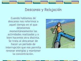 Descanso y Relajación Cuando hablamos de descanso nos referimos   a aquel tiempo en el que detenemos momentáneamente las actividades realizadas y o bien hacemos otra distinta. Se trata al descansar de hacer un período de interrupción   que nos permita renovar energías y mantener la   concentración. 