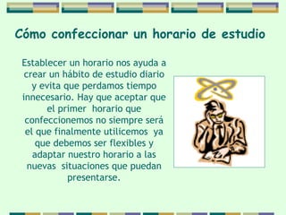 Cómo confeccionar   un horario de   estudio   Establecer un horario nos ayuda a crear un hábito   de estudio diario y evita que perdamos tiempo   innecesario. Hay que aceptar que el primer  horario   que confeccionemos no siempre será el que   finalmente utilicemos  ya que debemos ser flexibles y adaptar nuestro horario a las nuevas  situaciones   que puedan presentarse. 