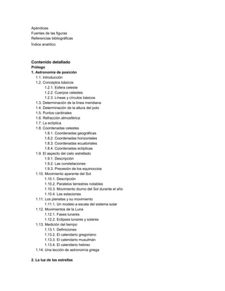 Apéndices
Fuentes de las figuras
Referencias bibliográficas
Índice analítico
Contenido detallado
Prólogo
1. Astronomía de posición
1.1. Introducción
1.2. Conceptos básicos
1.2.1. Esfera celeste
1.2.2. Cuerpos celestes
1.2.3. Líneas y círculos básicos
1.3. Determinación de la línea meridiana
1.4. Determinación de la altura del polo
1.5. Puntos cardinales
1.6. Refracción atmosférica
1.7. La eclíptica
1.8. Coordenadas celestes
1.8.1. Coordenadas geográficas
1.8.2. Coordenadas horizontales
1.8.3. Coordenadas ecuatoriales
1.8.4. Coordenadas eclípticas
1.9. El aspecto del cielo estrellado
1.9.1. Descripción
1.9.2. Las constelaciones
1.9.3. Precesión de los equinoccios
1.10. Movimiento aparente del Sol
1.10.1. Descripción
1.10.2. Paralelos terrestres notables
1.10.3. Movimiento diurno del Sol durante el año
1.10.4. Las estaciones
1.11. Los planetas y su movimiento
1.11.1. Un modelo a escala del sistema solar
1.12. Movimientos de la Luna
1.12.1. Fases lunares
1.12.2. Eclipses lunares y solares
1.13. Medición del tiempo
1.13.1. Definiciones
1.13.2. El calendario gregoriano
1.13.3. El calendario musulmán
1.13.4. El calendario hebreo
1.14. Una lección de astronomía griega
2. La luz de las estrellas
 