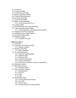 2.1. Introducción
2.2. La noche estrellada
2.3. La distancia a las estrellas
2.4. Brillos y magnitudes estelares
2.5. El espectro electromagnético
2.6. Las líneas espectrales
2.7. El color de las estrellas
2.8. Átomos y líneas espectrales
2.8.1. La línea de emisión de 21 cm
2.9. El efecto Doppler
2.10. Ensanchamiento de las líneas espectrales
2.11. Tipos espectrales de las estrellas
2.11.1. Líneas espectrales y abundancia de los elementos
2.12. Diagrama de Hertzsprung-Russell
2.13. Estrellas binarias y masas estelares
2.14. El tamaño de las estrellas
2.15. Estrellas variables
2.15.1. Cefeidas y RR Lyrae
3. Alquimia moderna
3.1. Introducción
3.2. La estructura de la materia ordinaria
3.2.1. Isótopos e isóbaros
3.3. Partículas elementales
3.3.1. Espín y estadística
3.4. Las cuatro interacciones
3.4.1. Interacción electromagnética
3.4.2. Interacción fuerte
3.4.3. Interacción débil
3.4.4. Interacción gravitacional
3.4.5. Leyes de conservación
3.4.6. Producción y aniquilación de pares de antipartículas
3.5. Reacciones químicas
3.6. Reacciones nucleares
3.6.1. Energía de enlace
3.7. Tipos de procesos nucleares
3.7.1. Desintegración β
3.7.2. Emisión α
3.7.3. Fisión
3.7.4. Fusión
3.8. Nucleosíntesis estelar
3.8.1. Las tres cadenas protón-protón
3.8.2. Ciclo CNO
3.8.3. Proceso triple α
3.8.4. Otras secuencias de la alquimia estelar
 