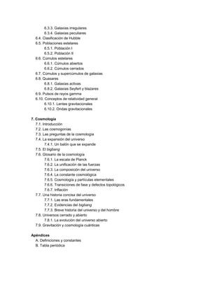 6.3.3. Galaxias irregulares
6.3.4. Galaxias peculiares
6.4. Clasificación de Hubble
6.5. Poblaciones estelares
6.5.1. Población I
6.5.2. Población II
6.6. Cúmulos estelares
6.6.1. Cúmulos abiertos
6.6.2. Cúmulos cerrados
6.7. Cúmulos y supercúmulos de galaxias
6.8. Quasares
6.8.1. Galaxias activas
6.8.2. Galaxias Seyfert y blazares
6.9. Pulsos de rayos gamma
6.10. Conceptos de relatividad general
6.10.1. Lentes gravitacionales
6.10.2. Ondas gravitacionales
7. Cosmología
7.1. Introducción
7.2. Las cosmogonías
7.3. Las preguntas de la cosmología
7.4. La expansión del universo
7.4.1. Un balón que se expande
7.5. El bigbang
7.6. Glosario de la cosmología
7.6.1. La escala de Planck
7.6.2. La unificación de las fuerzas
7.6.3. La composición del universo
7.6.4. La constante cosmológica
7.6.5. Cosmología y partículas elementales
7.6.6. Transiciones de fase y defectos topológicos
7.6.7. Inflación
7.7. Una historia concisa del universo
7.7.1. Las eras fundamentales
7.7.2. Evidencias del bigbang
7.7.3. Breve historia del universo y del hombre
7.8. Universos cerrado y abierto
7.8.1. La evolución del universo abierto
7.9. Gravitación y cosmología cuánticas
Apéndices
A. Definiciones y constantes
B. Tabla periódica
 