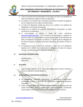 eventosoficial@outlook.com Universidad Andina
NestorCaceresVelasquez
CEL.: 979707521
XXIV CONGRESO CIENTIFICO PERUANO DE ESTUDIANTES
DE FARMACIA Y BIOQUIMICA - JULIACA
“AÑO DE LA INDUSTRIA RESPONSABLE Y EL COMPROMISO CLIMATICO”
c) Para la inscripción de los participantes se hará llegar una ficha a los delegados de
cada universidad para registrar a todos sus deportistas.
d) Los equipos en el momento de la inscripción presentaran la relación de jugadores
con sus respectivas firmas, y DNI u otro documento.
e) La nómina de deportistas tendrá que contar con el nombre y los apellidos del
delegado(a), o representante del equipo.
f) Equipo que no presente los requisitos anteriormente mencionados no podrá
inscribirse en el campeonato.
g) La pre-inscripción se llevará a través del correo electrónico
eventosoficial@outlook.com y las inscripciones de los equipos y jugadores se
llevaran a cabo con la responsable de eventos desde el 09 al 12 de noviembre del
2014, terminada las inscripciones se realizara, la reunión entre los delegados de
los diversos equipos y la jefatura de eventos deportivos, para definir el fixture a
realizar.
h) El campeonato iniciara el día 13 de noviembre a horas 1.pm en la plataforma
deportiva de la UANCV, con la participación obligatoria de todos los equipos
inscritos, acompañados por sus respectivas delegaciones.
IV. DISCIPLINAS A DESARROLLARSE:
- Futsalmasculino.
- Vóley mixto.
V. DE LA SEDE:
- Lugar:Complejo deportivo de la “Universidad Andina Néstor Cáceres Velásquez”
donde se realizará la actividad deportiva.
VI. DE LOS EQUIPOS Y ENCUENTROS DEPORTIVOS:
a) Las delegaciones deportivas participantes, se presentaran correctamente
uniformados durante el desarrollo del campeonato (implementos deportivos
completos).
b) Todos los equipos deberán presentarse en forma obligatoria a la inauguración del
evento uniformados y portando su banderola lo cual será premiado, considerando
la puntualidad, uniformidad y presencia de la delegación, como requisitos.
 