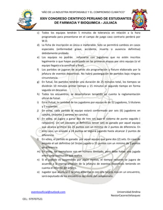 eventosoficial@outlook.com Universidad Andina
NestorCaceresVelasquez
CEL.: 979707521
XXIV CONGRESO CIENTIFICO PERUANO DE ESTUDIANTES
DE FARMACIA Y BIOQUIMICA - JULIACA
“AÑO DE LA INDUSTRIA RESPONSABLE Y EL COMPROMISO CLIMATICO”
c) Todos los equipos tendrán 5 minutos de tolerancia en relación a la hora
programada para presentarse en el campo de juego caso contrario perderá por
W.O.
d) La ficha de inscripción es única e inalterable. Solo se permitirá cambios en casos
especiales (enfermedad grave, accidente, muerte o ausencia definitiva)
debidamente probado.
e) Los equipos no podrán reforzarse con jugadores que no estén inscritos
legalmente o que hayan participado en las primeras etapas por otro equipo (si el
equipo llegara a la semifinal y final).
f) Los partidos se jugaran de acuerdo ala programación y fixture elaborado por la
jefatura de eventos deportivos. No habrá postergación de partidos bajo ninguna
circunstancia.
g) En futsal, los partidos tendrán una duración de 25 minutos total, los tiempos se
dividirán 10 minutos primer tiempo y 15 minutos el segundo tiempo en forma
seguida sin descanso.
h) Todos los encuentros, se desarrollaran teniendo en cuenta la reglamentación
oficial de futsal.
i) En el Futsal, la cantidad de los jugadores por equipo es de 12 jugadores, 5 titulares
y 7 suplentes.
j) En vóley, cada partido el equipo estará conformado por seis (6) jugadores en
cancha, (máximo 2 varones en cancha).
k) En vóley, se jugara a ganar dos de tres set bajo el sistema de punto seguido (
rallypoint). Un set (excepto el definitivo tercer set) es ganado por aquel equipo
que alcanza primero los 25 puntos con un mínimo de 2 puntos de diferencia. En
este caso, un empate a 24 puntos se seguirá jugando hasta alcanzar 2 puntos de
diferencia.
l) En vóley, el partido es ganado por aquel equipo que gane dos (2) sets. En caso de
empate el set definitivo (el 3ro)es jugado a 15 puntos con un mínimo de 2 puntos
de diferencia.
m) En vóley, los reemplazos son en número ilimitado, pero debe haber una jugada
entre cada sustitución que realiza.
n) Si el partido es suspendido por algún motivo, el tiempo restante se jugara de
acuerdo a la reprogramación de la jefatura de eventos deportivos teniendo en
cuenta el informe del árbitro.
o) Jugador que acumule 2 tarjetas amarillas o con una tarjeta roja en un encuentro,
será expulsado de los encuentros del resto del campeonato.
 